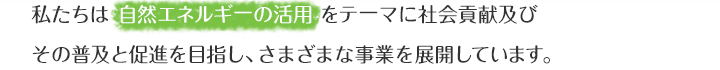私たちは自然エネルギーの活用をテーマに社会貢献及びその普及と促進を目指し、さまざまな事業を展開しています。